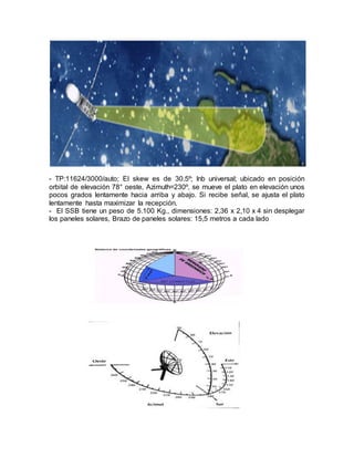 - TP:11624/3000/auto; El skew es de 30.5º; lnb universal; ubicado en posición
orbital de elevación 78° oeste, Azimuth=230º, se mueve el plato en elevación unos
pocos grados lentamente hacia arriba y abajo. Si recibe señal, se ajusta el plato
lentamente hasta maximizar la recepción.
- El SSB tiene un peso de 5.100 Kg., dimensiones: 2,36 x 2,10 x 4 sin desplegar
los paneles solares, Brazo de paneles solares: 15,5 metros a cada lado
 