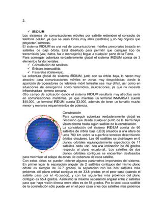 2.
 IRIDIUM
Los sistemas de comunicaciones móviles por satélite extienden el concepto de
telefonía celular, ya que se usan torres muy altas (satélites) y no hay objetos que
proyecten sombras.
El sistema IRIDIUM es una red de comunicaciones móviles personales basada en
satélites de baja órbita. Está diseñado para permitir que cualquier tipo de
transmisión (voz, datos, fax o mensajería) llegue a cualquier parte de la Tierra.
Para conseguir cobertura verdaderamente global el sistema IRIDIUM consta de 3
elementos fundamentales:
 Constelación de satélites.
 Enlaces intersatélite.
 Pasarelas (Gateways).
La cobertura global de sistema IRIDIUM, junto con su órbita baja, lo hacen muy
atractivo para comunicaciones móviles en zonas muy despobladas donde la
aparición de operadores de telefonía móvil terrestre sea muy difícil, así como en
situaciones de emergencia como terremotos, inundaciones, ya que no necesita
infraestructura terrena cercana.
Otro campo de aplicación donde el sistema IRIDIUM resultaría muy atractivo sería
en comunicaciones marítimas, ya que mientras un terminal INMARSAT cuesta
$45,000, un terminal IRIDUM cuesta $3,000, además de tener un tamaño mucho
menor y menores requerimientos de potencia.
Constelación
Para conseguir cobertura verdaderamente global es
necesario que desde cualquier punto de la Tierra haya
visión directa hasta algún satélite de la constelación.
La constelación del sistema IRIDIUM consta de 66
satélites de órbita baja (LEO) situados a una altura de
unos 780 km sobre la superficie terrestre describiendo
órbitas circulares. Los 66 satélites se distribuyen en 6
planos orbitales equiangularmente espaciados de 11
satélites cada uno, con una inclinación de 86 grados
respecto al plano ecuatorial.. Los satélites de dos
planos orbitales contiguos se encuentran desfasados
para minimizar el solape de zonas de cobertura de cada satélite.
Con estos datos se pueden obtener algunos parámetros importantes del sistema.
En primer lugar la separación angular de 2 satélites contiguos del mismo plano
orbital es siempre de 32.7 grados, la separación con los dos satélites más
próximos del plano orbital contiguo es de 33.8 grados en el peor caso (cuando el
satélite pasa por el <Ecuador), y con los siguientes más próximos del plano
contiguo es 55.4 grados. Asimismo la máxima separación angular entre 2 satélites
para que haya visión directa entre ellos es de 54 grados. Por lo tanto cada satélite
de la constelación sólo puede ver en el peor caso a los dos satélites más próximos
 