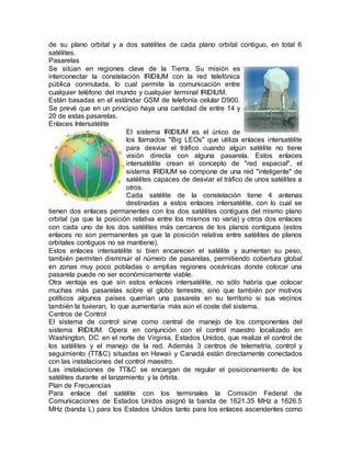 de su plano orbital y a dos satélites de cada plano orbital contiguo, en total 6
satélites.
Pasarelas
Se sitúan en regiones clave de la Tierra. Su misión es
interconectar la constelación IRIDIUM con la red telefónica
pública conmutada, lo cual permite la comunicación entre
cualquier teléfono del mundo y cualquier terminal IRIDIUM.
Están basadas en el estándar GSM de telefonía celular D900.
Se prevé que en un principio haya una cantidad de entre 14 y
20 de estas pasarelas.
Enlaces Intersatélite
El sistema IRIDIUM es el único de
los llamados "Big LEOs" que utiliza enlaces intersatélite
para desviar el tráfico cuando algún satélite no tiene
visión directa con alguna pasarela. Estos enlaces
intersatélite crean el concepto de "red espacial", el
sistema IRIDIUM se compone de una red "inteligente" de
satélites capaces de desviar el tráfico de unos satélites a
otros.
Cada satélite de la constelación tiene 4 antenas
destinadas a estos enlaces intersatélite, con lo cual se
tienen dos enlaces permanentes con los dos satélites contiguos del mismo plano
orbital (ya que la posición relativa entre los mismos no varía) y otros dos enlaces
con cada uno de los dos satélites más cercanos de los planos contiguos (estos
enlaces no son permanentes ya que la posición relativa entre satélites de planos
orbitales contiguos no se mantiene).
Estos enlaces intersatélite si bien encarecen el satélite y aumentan su peso,
también permiten disminuir el número de pasarelas, permitiendo cobertura global
en zonas muy poco pobladas o amplias regiones oceánicas donde colocar una
pasarela puede no ser económicamente viable.
Otra ventaja es que sin estos enlaces intersatélite, no sólo habría que colocar
muchas más pasarelas sobre el globo terrestre, sino que también por motivos
políticos algunos países querrían una pasarela en su territorio si sus vecinos
también la tuvieran, lo que aumentaría más aún el coste del sistema.
Centros de Control
El sistema de control sirve como central de manejo de los componentes del
sistema IRIDIUM. Opera en conjunción con el control maestro localizado en
Washington, DC en el norte de Virginia, Estados Unidos, que realiza el control de
los satélites y el manejo de la red. Además 3 centros de telemetría, control y
seguimiento (TT&C) situadas en Hawaii y Canadá están directamente conectados
con las instalaciones del control maestro.
Las instalaciones de TT&C se encargan de regular el posicionamiento de los
satélites durante el lanzamiento y la órbita.
Plan de Frecuencias
Para enlace del satélite con los terminales la Comisión Federal de
Comunicaciones de Estados Unidos asignó la banda de 1621.35 MHz a 1626.5
MHz (banda L) para los Estados Unidos tanto para los enlaces ascendentes como
 