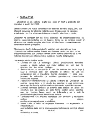  GLOBALSTAR
GlobalStar es un sistema digital que nace en 1991 y pretende ser
operativo a partir del 2000.
Está basado en una nueva constelación de satélites de órbita baja (LEO), que
ofrecerá servicios de telefonía inalámbrica en áreas poco o no cubiertas
actualmente por los sistemas de telecomunicación alámbrica o celular.
Globalstar no competir con las redes existentes de telecomunicaciones, su
objetivo es complementarlas en los lugares donde no es rentable invertir en
infraestructura con tecnologías alámbricas e inalámbricas por cuestiones de
densidad de tráfico y orografía.
El consorcio, dueño de la constelación satelital, está integrado por doce
corporaciones multinacionales, líderes en diversas ramas en torno a las
telecomunicaciones, que planean invertir a nivel mundial alrededor de 3.100
millones de dólares en el desarrollo y puesta en marcha del proyecto.
Las ventajas de GlobalStar serán:
 Claridad de voz: La tecnología CDMA proporcionará llamadas
seguras y claras, incluso con mejor calidad de voz que la
ofrecida por las redes celulares.
 Retraso de voz no perceptible: El uso de satélites de órbita baja (
LEO ) eliminará casi por completo el retraso de voz, en
comparación con el importante tiempo de retraso y ecos que
produce la utilización de satélites geosíncronos, cuyas órbitas
son mucho mayores.
  Facilidad de mantenimiento: El sistema software de GlobalStar se
controla desde tierra y no desde los satélites, lo cual proporciona
una mayor facilidad y rapidez en el mantenimiento y posibles mejoras.
 Mínimas llamadas perdidas: El sistema está basado en zonas de
cobertura que se solapan. De esta forma existen varios satélites
que se pueden hacer cargo de la llamada y por lo tanto la
posibilidad de pérdidas de llamadas se reduce.
 Compatibilidad: Los móviles realizados por Ericsson y Qualcomm
podrán ser usados
en otros sistemas celulares o satelitales.
 Menor coste: La unión de empresas inversoras con experiencia e
infraestructuras
aprovechables, junto con la gran capacidad del sistema permitirá ofrecer
un servicio más
económico al cliente.
 