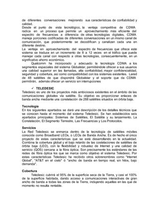 de diferentes conversaciones mejorando sus características de confiabilidad y
calidad.
Desde el punto de vista tecnológico, la ventaja competitiva de CDMA
radica en un proceso que permite un aprovechamiento más eficiente del
espectro de frecuencias a diferencia de otras tecnologías digitales, CDMA
maneja porciones codificadas de diferentes conversaciones en un mismo canal de
comunicación, que posteriormente se decodifican y canalizan cada una en
diferente destino.
La ventaja en aprovechamiento del espectro de frecuencias que ofrece este
sistema se traduce en un incremento de 8 a 12 veces en el tráfico que puede
manejar cada canal con respecto a otras tecnologías, consecuentemente, en un
significativo ahorro económico.
Qualcomm ha incorporado y adecuado la tecnología CDMA a los
segmentos espaciales del sistema Globalstar, permitiéndole ofrecer a sus usuarios
una calidad superior en las llamadas, alta confiabilidad, mayor confidencialidad,
seguridad y cobertura, así como compatibilidad con los sistemas existentes. Lared
de 48 satélites de que dispondrá Globalstar y el soporte que da CDMA
permitirán, además ofrecer un servicio sin interrupciones
 TELEDESIC
Teledesic es uno de los proyectos más ambiciosos existentes en el ámbito de las
comunicaciones globales vía satélite. Su objetivo es proporcionar enlaces de
banda ancha mediante una constelación de 288 satélites situados en órbita baja.
Tecnología
En los siguientes apartados se dará una descripción de los detalles técnicos que
se conocen hasta el momento del sistema Teledesic. Se han establecidos seis
apartados principales: Sistemas de Satélites, El Satélite y su lanzamiento, La
Constelación, El Segmento Terrestre, Las Frecuencias y Los Protocolos.
Servicios
La Red Teledesic se enmarca dentro de la tecnología de satélites móviles
conocida como Broadband LEOs, o LEOs de Banda Ancha. Es de hecho el único
proyecto de estas caracterísricas que se está desarrollando en la actualidad.
Combina la cobertura global y el bajo retardo de las costelaciones de satélites de
órbita baja (LEO), con la flexibilidad y robustez de Internet y una calidad de
servicio (QOS) cercana a la fibra óptica. Son precisamente los estándares de las
redes de fibra óptica los que se marca como objetivo el sistema Teledesic. Por
estas características Teledesic ha recibido otros sobrenombres como "Internet
Global", "AT&T en el cielo" ó "ancho de banda en tiempo real, sin hilos, bajo
demanda".
Cobertura
Teledesic cubrirá el 95% de la superficie seca de la Tierra, y casi el 100%
de la superficie habitada, dando acceso a comunicaciones interactivas de gran
ancho de banda a todas las zonas de la Tierra, incluyendo aquellas en las que de
momento no resulta rentable.
 