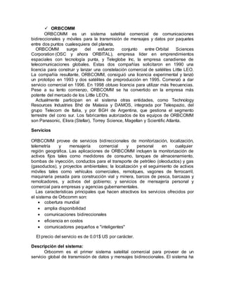  ORBCOMM
ORBCOMM es un sistema satelital comercial de comunicaciones
bidireccionales y móviles para la transmisión de mensajes y datos por paquetes
entre dos puntos cualesquiera del planeta.
ORBCOMM surge del esfuerzo conjunto entre Orbital Sciences
Corporation (OSC y ahora ORBITAL), empresa líder en emprendimientos
espaciales con tecnología punta, y Teleglobe Inc, la empresa canadiense de
telecomunicaciones globales. Estas dos compañías solicitaron en 1990 una
licencia para construir y lanzar una constelación comercial de satélites Little LEO.
La compañía resultante, ORBCOMM, consiguió una licencia experimental y lanzó
un prototipo en 1993 y dos satélites de preproducción en 1995. Comenzó a dar
servicio comercial en 1996. En 1998 obtuvo licencia para utilizar más frecuencias.
Pese a su lento comienzo, ORBCOMM se ha convertido en la empresa más
potente del mercado de los Little LEO's.
Actualmente participan en el sistema otras entidades, como Technology
Resources Industries Bhd de Malasia y DAMOS, integrada por Telespazio, del
grupo Telecom de Italia, y por BGH de Argentina, que gestiona el segmento
terrestre del cono sur. Los fabricantes autorizados de los equipos de ORBCOMM
son Panasonic, Elisra (Stellar), Torrey Science, Magellan y Scientific Atlanta.
Servicios
ORBCOMM provee de servicios bidireccionales de monitorización, localización,
telemetría y mensajería comercial y personal en cualquier
región geográfica. Las aplicaciones de ORBCOMM incluyen la monitorización de
activos fijos tales como medidores de consumo, tanques de almacenamiento,
bombas de inyección, conductos para el transporte de petróleo (oleoductos) y gas
(gasoductos), y proyectos ambientales; la localización y el seguimiento de activos
móviles tales como vehículos comerciales, remolques, vagones de ferrocarril,
maquinaria pesada para construcción vial y minera, barcos de pesca, barcazas y
remolcadores, y activos del gobierno; y servicios de mensajería personal y
comercial para empresas y agencias gubernamentales.
Las características principales que hacen atractivos los servicios ofrecidos por
el sistema de Orbcomm son:
 cobertura mundial
 amplia disponibilidad
 comunicaciones bidireccionales
 eficiencia en costos
 comunicadores pequeños e "inteligentes"
El precio del servicio es de 0.01$ US por carácter.
Descripción del sistema:
Orbcomm es el primer sistema satelital comercial para proveer de un
servicio global de transmisión de datos y mensajes bidireccionales. El sistema ha
 