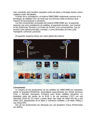 sido concebido para transferir paquetes cortos de datos y mensajes desde y hacia
cualquier punto del planeta.
A través de su constelación, el sistema ORBCOMM implementa avances en la
tecnología de satélites LEO, de modo que sus servicios estén al alcance de la
mayoría de las empresas e individuos.
Los tres componentes principales del sistema ORBCOMM son: el segmento
espacial, que es la constelación de satélites, el segmento terrestre, que consiste
en las Estaciones Terrenas y el Centro de Control, y los comunicadores, que se
proveen para aplicaciones fijas o móviles, o como terminales de mano para
mensajería comercial y personal.
El siguiente esquema ofrece una visión global del sistema:
Lanzamiento:
La mayoría de los lanzamientos de los satélites de ORBCOMM son realizados
desde la lanzadera PEGASUS, desarrollada especialmente por Orbital Sciences
Corp. y Hercules Aerospace Company para lanzar satélites pequeños. La
lanzadera parte del vientre de un B-52 o de una aeronave L1011 con una
velocidad inicial de 0.8 mach y puede llevar una carga de hasta 450 Kg a una
órbita LEO, dependiendo de la altura e inclinación orbitales, y de hasta 100Kg a
una órbita GTO.
Uno de los lanzamientos fue efectuado por una lanzadera Taurus (Patrocinada
por ARPA).
 
