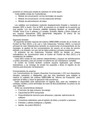 poniendo en órbita para ampliar la cobertura en dicha región.
Cada satélite consta de 3 subsistemas:
 Módulo de comunicación con los terminales de usuario
 Módulo de comunicación con las estaciones terrenas
 Módulo de administración de datos
Los satélites son localizados mediante desplazamiento Doppler o mediante un
receptor GPS a bordo. Con el GPS, la precisión en el cálculo de la posición es
muy grande. Los dos primeros satélites lanzados llevaban un receptor GPS
Trimble Trans II con 4 antenas y 6 canales. Scientific Atlanta y Elisra incluyen en
sus equipos dispositivos GPS plenamente integrados. El precio de los
transpondedores es de unos 1000$ US.
Segmento terrestre:
El segmento terrestre regional del sistema ORBCOMM consiste de un Centro de
Control de Red (GCC) y de una o más Estaciones Terrenas (GES). La función
principal de esta infraestructura terrestre es proporcionar el procesamiento de los
mensajes, la gestión de los comunicadores de usuario en un área de servicio
definida, y la conexión con una red de datos públicos o privada convencional.
El propósito de las Estaciones Terrenas (GES) es facilitar un enlace
radioeléctrico de comunicación entre el Centro de Control de Red (GCC) y la
constelación de satélites.
Cada GES consta de dos antenas independientes y equipos de radiofrecuencia
y control asociados, para así proveer al sistema de una redundancia completa.
El Centro de Control también contiene equipos duplicados que brindan
redundancia, y se encarga de enrutar los paquetes y llevar el registro de los
mismos para funciones de facturación.
Comunicadores de usuarios:
Los Comunicadores de Usuario (Suscriber Communicator o SC) son dispositivos
robustos, pequeños e inteligentes, que han sido diseñados para explotar al
máximo la cualidad del sistema ORBCOMM de "Informe por Excepción" para
optimizar el tráfico y hacer la aplicación más económica.
Están disponibles para aplicaciones en lugares fijos, para ser instalados en
unidades móviles y como terminales de mano de fácil portabilidad. Su precio es de
unos 300$ US.
Entre sus características destacan:
 Funciones de bajo consumo de energía
 Capacidad de GPS incorporada
 Disponibilidad de memoria para almacenar y ejecutar aplicaciones de
software
 Conectores estándares para el registro de datos y conexión a sensores
 Entradas y salidas analógicas y digitales
 Interfaz de control RS232-C
 
