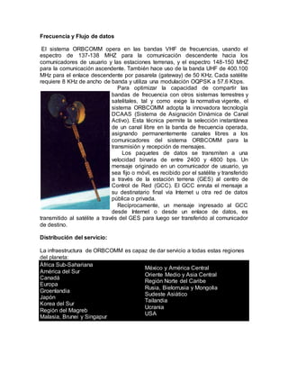 Frecuencia y Flujo de datos
El sistema ORBCOMM opera en las bandas VHF de frecuencias, usando el
espectro de 137-138 MHZ para la comunicación descendente hacia los
comunicadores de usuario y las estaciones terrenas, y el espectro 148-150 MHZ
para la comunicación ascendente. También hace uso de la banda UHF de 400.100
MHz para el enlace descendente por pasarela (gateway) de 50 KHz. Cada satélite
requiere 8 KHz de ancho de banda y utiliza una modulación OQPSK a 57.6 Kbps.
Para optimizar la capacidad de compartir las
bandas de frecuencia con otros sistemas terrestres y
satelitales, tal y como exige la normativa vigente, el
sistema ORBCOMM adopta la innovadora tecnología
DCAAS (Sistema de Asignación Dinámica de Canal
Activo). Esta técnica permite la selección instantánea
de un canal libre en la banda de frecuencia operada,
asignando permanentemente canales libres a los
comunicadores del sistema ORBCOMM para la
transmisión y recepción de mensajes.
Los paquetes de datos se transmiten a una
velocidad binaria de entre 2400 y 4800 bps. Un
mensaje originado en un comunicador de usuario, ya
sea fijo o móvil, es recibido por el satélite y transferido
a través de la estación terrena (GES) al centro de
Control de Red (GCC). El GCC enruta el mensaje a
su destinatario final vía Internet u otra red de datos
pública o privada.
Recíprocamente, un mensaje ingresado al GCC
desde Internet o desde un enlace de datos, es
transmitido al satélite a través del GES para luego ser transferido al comunicador
de destino.
Distribución del servicio:
La infraestructura de ORBCOMM es capaz de dar servicio a todas estas regiones
del planeta:
África Sub-Sahariana
América del Sur
Canadá
Europa
Groenlandia
Japón
Korea del Sur
Región del Magreb
Malasia, Brunei y Singapur
México y América Central
Oriente Medio y Asia Central
Región Norte del Caribe
Rusia, Bielorrusia y Mongolia
Sudeste Asiático
Tailandia
Ucrania
USA
 