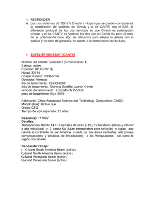 1. RESPONDER
A. Los dos sistemas de TDH (Tv Directo a Hogar) que se pueden comparar es
la constelación de satélites de Directv y el de CANTV con el SSB, la
diferencia principal de los dos servicios es que Directv es polarización
circular y el de CANTV es Vertical, los dos son en Banda Ku pero el tema
de la polarización hace algo de diferencia para alinear la antena con el
satélite y un poco de ganancia en cuanto a la intersección con la lluvia.
 SATELITE VENESAT (CANTV)
Nombre del satélite: Venesat 1 (Simon Bolivar 1)
Estatus: activo
Posicion: 78° O (78° O)
Norad: 33414
Cospar numero: 2008-055A
Operador: Venesat
día de lanzamiento: 29-Oct-2008
sitio de lanzamiento: Xichang Satellite Launch Center
vehiculo de lanzamiento: Long March CZ-3B/E
peso de lanzamiento (kg): 5049
Fabricante: China Aerospace Science and Technology Corporation (CASC)
Modelo (bus): DFH-4 Bus
Orbita: GEO
Tiempo de vida esperado: 15 años
Beacon(s): 11700V
Detalles:
Transponders Banda 14 C t (señales de radio y TV), 12 banda-Ku (datos y internet
a alta velocidad) y 2 banda Ka (futuro transponders para señal de tv digital que
cubrirá el continente de sur América y parte de las áreas caribeñas, and provee
comunicaciones y servicios de broadcasting a los Venezuelanos así como la
región circundante
Bandas de trabajo:
 C-band South America Beam (active)
Ku-band South America Beam (active)
Ku-band Venezuela beam (active)
Ka-band Venezuela beam (active)
 