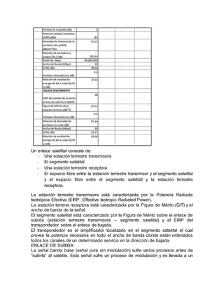 Un enlace satelital consiste de:
- Una estación terrestre transmisora
- El segmento satelital
- Una estación terrestre receptora
- El espacio libre entre la estación terrestre transmisor y el segmento satelital
y el espacio libre entre el segmento satelital y la estación terrestre
receptora.
La estación terrestre transmisora está caracterizada por la Potencia Radiada
Isotrópica Efectiva (EIRP: Effective Isotropic Radiated Power).
La estación terrena receptora está caracterizada por la Figura de Mérito (G/T) y el
ancho de banda de la señal.
El segmento satelital está caracterizado por la Figura de Mérito sobre el enlace de
subida (estación terrestre transmisora – segmento satelital) y el EIRP del
transpondedor sobre el enlace de bajada.
El transpondedor es el amplificador localizado en el segmento satelital el cual
provee la potencia necesaria en todo el ancho de banda donde están ordenados
todos los canales de un determinado servicio en la dirección de bajada.
ENLACE DE SUBIDA
La señal banda base (señal pura sin modulación) sufre varios procesos antes de
“subirla” al satélite. Esta señal sufre un proceso de modulación y es llevada a un
 