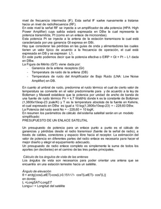 nivel de frecuencia intermedia (IF). Esta señal IF vuelve nuevamente a tratarse
hacia un nivel de radiofrecuencia (RF).
En este nivel la señal RF se inyecta a un amplificador de alta potencia (HPA: High
Power Amplifier) cuya salida estará expresada en DBw la cual representa la
potencia transmitida, Pt (como en un enlace de microondas).
Esta potencia Pt se inyecta a la antena de la estación transmisora la cual está
caracterizada por una ganancia Gt expresa en DBi.
Hay que considerar las pérdidas en las guías de onda y alimentadores las cuales
tienen un valor típico de acuerdo a la frecuencia de operación, el cual está
expresada en DB y se expresan L1.
En este punto podemos decir que la potencia efectiva o EIRP = Gt + Pt – L1 dada
en DBw.
La Figura de Mérito (G/T) viene dada por:
- Ganancia de la antena receptora (Gr)
- Temperatura de ruido de la antena (DB)
- Temperatura de ruido del Amplificador de Bajo Ruido (LNA: Low Noise
Amplifier) en DB.
En cuanto al umbral de ruido, predomina el ruido térmico el cual de cierto valor de
temperatura se convierte en el valor predominante para y de acuerdo a la ley de
Boltzman y Maxwell establece que la potencia por unidad de ancho de banda de
una fuente de ruido térmico Pn = k.T Watt/Hz donde k es la constante de Boltzman
(1,3806x10exp-23 joule/K) y T es la temperatura absoluta de la fuente en Kelvins,
el cual expresado en DBw es igual a 10 log(1,3806x10exp-23) = - 228,60 DBw.
La Potencia del ruido será No = - 228,60 + 10 logK.
En resumen los parámetros de cálculo del sistema satelital serán en un modelo
simplificado:
PRESUPUESTO DE UN ENLACE SATELITAL
Un presupuesto de potencia para un enlace punto a punto es el cálculo de
ganancias y pérdidas desde el radio transmisor (fuente de la señal de radio), a
través de cables, conectores y espacio libre hacia el receptor. La estimación del
valor de potencia en diferentes partes del radio enlace es necesaria para hacer el
mejor diseño y elegir el equipamiento adecuado.
Un presupuesto de radio enlace completo es simplemente la suma de todos los
aportes (en decibeíes) en el camino de las tres partes principales.
Cálculo de los ángulos de vista de las antenas
Los ángulos de vista son necesarios para poder orientar una antena que se
encuentra en una estación terrestre hacia un satélite.
Ángulo de elevación
θ = arctg[cos(LatET)-cos(L)-0.151/√1- cos2(LatET)- cos2(L)]
en donde;
L =LongSAT-LongET
LongSAT = Longitud del satélite
 
