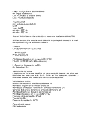 LongET = Longitud de la estación terrena
θ = Ángulo de elevación
LaET = Latitud de la estación terrena
LatSAT = Latitud del satélite
Ángulo Azimut
Az = arctan[tan(L)/sen(LatET)]
tan(Z)
V sen (LatET )
AzimutA = 180°+Az
AzimutB = 360°+Az
Cálculo de la distancia (d) y la pérdida por trayectoria en el espaciolibre (FSL)
Son las pérdidas que sufre la señal conforme se propaga en línea recta a través
del espacio sin ninguna absorción o reflexión.
Distancia
Latitud promedio= Lm = (LET-LSAT)/2
d =√P2-(∆Lat)2
P =(∆Long)cos(Lm)
Pérdidas por trayectoria en el espacio libre (FSL)
FSL[dB] =32.44+20 log(f) +20log(d) donde;
f = frecuencia de operación en MHz
d = distancia en Km
Optimización del enlace
La optimización del enlace identifica los parámetros del sistema y se utiliza para
determinar las relaciones C/N, C/N0, Eb/No en los receptores satelitales y
estaciones terrenas para un esquema de modulación específico.
Parámetros de subida:
Potencia del transmisor en la estación terrena: Pt
Pérdida de respaldo en la estación terrena: Lr
Pérdidas de ramificación y alimentador en la estación terrena: Lra
Ganancia de la antena transmisora en la estación terrena: Gt
Pérdidas atmosféricas de subida adicionales: La
Pérdida por trayectoria en el espacio libre: FSL
Figura de mérito del satélite: G/Tsat
Tasa de bits: Rb
Esquema de modulación: QPSK
Parámetros de bajada:
EIRP del satélite
 