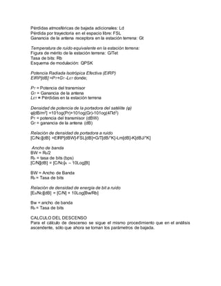 Pérdidas atmosféricas de bajada adicionales: Ld
Pérdida por trayectoria en el espacio libre: FSL
Ganancia de la antena receptora en la estación terrena: Gt
Temperatura de ruido equivalente en la estación terrena:
Figura de mérito de la estación terrena: G/Tet
Tasa de bits: Rb
Esquema de modulación: QPSK
Potencia Radiada Isotrópica Efectiva (EIRP)
EIRP[dB] =PT+GT -LET donde;
PT = Potencia del transmisor
GT = Ganancia de la antena
LET = Pérdidas en la estación terrena
Densidad de potencia de la portadora del satélite (φ)
φ[dB/m2] =101og(Pr)+101og(Gr)-101og(4Пd2)
PT = potencia del transmisor (dBW)
GT = ganancia de la antena (dB)
Relación de densidad de portadora a ruido
[C/NO][dB] =EIRP[dBW]-FSL[dB]+G/T[dB/°K]-Lm[dB]-K[dBJ/°K]
Ancho de banda
BW = Rb/2
Rb = tasa de bits (bps)
[C/N][dB] = [C/NO]A – 10Log[B]
BW = Ancho de Banda
Rb = Tasa de bits
Relación de densidad de energía de bit a ruido
[Eb/NO][dB] = [C/N] + 10Log[Bw/Rb]
Bw = ancho de banda
Rb = Tasa de bits
CALCULO DEL DESCENSO
Para el cálculo de descenso se sigue el mismo procedimiento que en el análisis
ascendente, sólo que ahora se toman los parámetros de bajada.
 