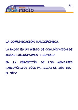 2/1
LA COMUNICACIÓN RADIOFÓNICA.
LA RADIO ES UN MEDIO DE COMUNICACIÓN DE
MASAS EXCLUSIVAMENTE SONORO.
EN LA PERCEPCIÓN DE LOS MENSAJES
RADIOFÓNICOS SÓLO PARTICIPA UN SENTIDO:
EL OÍDO
 