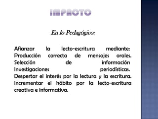 En lo Pedagógico:

Afianzar      la    lecto-escritura     mediante:
Producción correcta de mensajes orales.
Selección             de              información
Investigaciones                      periodísticas.
Despertar el interés por la lectura y la escritura.
Incrementar el hábito por la lecto-escritura
creativa e informativa.
 
