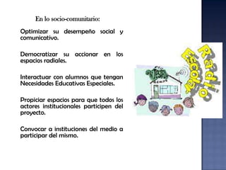 En lo socio-comunitario:
Optimizar su desempeño social y
comunicativo.

Democratizar su accionar en los
espacios radiales.

Interactuar con alumnos que tengan
Necesidades Educativas Especiales.

Propiciar espacios para que todos los
actores institucionales participen del
proyecto.

Convocar a instituciones del medio a
participar del mismo.
 
