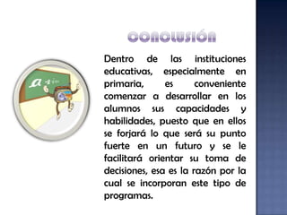 Dentro de las instituciones
educativas, especialmente en
primaria,      es      conveniente
comenzar a desarrollar en los
alumnos sus capacidades y
habilidades, puesto que en ellos
se forjará lo que será su punto
fuerte en un futuro y se le
facilitará orientar su toma de
decisiones, esa es la razón por la
cual se incorporan este tipo de
programas.
 