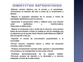 -Afianzar vínculos afectivos con la escuela y el aprendizaje.
 Promocionar los derechos del niño a través de su conocimiento y
difusión.
-Mejorar la propuesta educativa de la escuela a través de
actividades significativas para los alumnos.
 -Desarrollar el pensamiento crítico y reflexivo para una inserción
social            significativa        y            transformadora.
 Desarrollar el hábito lector.
 -Mejorar la producción oral y escrita de los alumnos, como proceso
básico de comunicación o Iniciar un trabajo en red con entidades que
se relacionan con la escuela: Unión Vecinal, Jardín Maternal, CEBA N°
304, Escuela Nº 4-219, etc.
 -Expandir el circuito de comunicación proyectándolo a la
comunidad.
-Formar emisores, receptores activos y críticos de situaciones
concretas, reales y actuales.
 -Producir correctamente mensajes orales, expresar su espontaneidad
comunicativa y ser protagonistas en esta acción cultural.
 -Participar democráticamente de los espacios radiales
 Promover procesos de atención a la diversidad y a alumnos
integrados a través de la radio escolar.
 