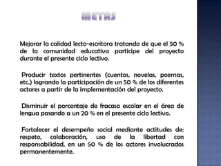 Mejorar la calidad lecto-escritora tratando de que el 50 %
de la comunidad educativa participe del proyecto
durante el presente ciclo lectivo.

 Producir textos pertinentes (cuentos, novelas, poemas,
etc.) logrando la participación de un 50 % de los diferentes
actores a partir de la implementación del proyecto.

 Disminuir el porcentaje de fracaso escolar en el área de
lengua pasando a un 20 % en el presente ciclo lectivo.

 Fortalecer el desempeño social mediante actitudes de:
respeto, colaboración, uso de la libertad con
responsabilidad, en un 50 % de los actores involucrados
permanentemente.
 