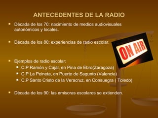 ANTECEDENTES DE LA RADIO
 Década de los 70: nacimiento de medios audiovisuales
autonómicos y locales.
 Década de los 80: experiencias de radio escolar.
 Ejemplos de radio escolar:
 C.P Ramón y Cajal, en Pina de Ebro(Zaragoza)
 C.P La Peineta, en Puerto de Sagunto (Valencia)
 C.P Santo Cristo de la Veracruz, en Consuegra ( Toledo)
 Década de los 90: las emisoras escolares se extienden.
 