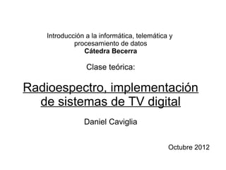 Introducción a la informática, telemática y
procesamiento de datos
Cátedra Becerra
Clase teórica:
Radioespectro, implementación
de sistemas de TV digital
Daniel Caviglia
Octubre 2012
 