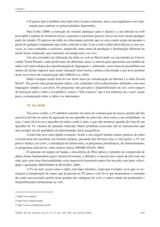 • O quarto tipo é também uma rádio feita só para a Internet, mas a sua arquitetura web é pla-
nejada para explorar as potencialidades hipermídia.
Para Uribe (2006) a transição do sistema analógico para o digital e a sua difusão na web
pressupõe a ruptura de fronteiras locais, regionais e nacionais para ter acesso ao meio desde qualquer
parte do mundo. O ingresso da rádio no ciberespaço permite que os seus canais sejam alcançados a
partir de qualquer computador que tenha conexão à rede. Com a web a rádio diversificou os seus ser-
viços, os seus conteúdos e emissões, dando-lhe outro ritmo de produção e distribuição diferente do
modo linear conhecido, que transmite em tempo real e ao vivo.
Um dos exemplos de utilização da rádio na web no Brasil pode ser encontrado na Univer-
sidade Tuiuti Paraná3, onde professores de diferentes áreas se uniram para apresentar um modelo de
rádio web4 num esforço de experimentação de linguagens e, sobretudo, como meio de possibilitar aos
alunos de ensino superior uma maior interação entre teoria e prática relacionada a um novo produto
neste novo meio de comunicação (QUADROS et al, 2004).
Outro exemplo muito bom do uso deste meio de comunicação na Internet é a rádio Escola
Brasil5. Ela possui uma programação diária, com conteúdos sócio-educacionais debatidos com uma
linguagem simples e acessível. Os programas são gravados e disponibilizados no site, com espaços
de interação entre a rádio e seu público, como o “fale conosco” que é um endereço de e-mail, usado
para a comunicação entre a rádio e os internautas.
TV NA WEB
Tal como a rádio, a TV também constitui um meio de comunicação de massa, porém não tão
acessível devido ao custo de aquisição de um aparelho de televisão, bem como a sua mobilidade, ou
seja, é mais fácil levar o aparelho de rádio a todo o lado, o que não acontece quando de trata de um
aparelho de TV, mesmo de tamanho reduzido. Outro problema associado são as transmissões que
nem sempre são de qualidade em determinadas áreas geográficas.
A televisão teve uma rápida evolução, desde a sua origem herdou muitas práticas do radio
convencional até encontrar um formato próprio, passando por diversas fases e inovações: a TV em
preto e branco, em cores, a introdução de telenovelas, os programas jornalísticos, de entretenimento,
os programas educativos, entre muitos outros (FREIRE FILHO, 2004).
O aumento da largura de banda, a descoberta da fibra óptica e métodos de compressão de
dados foram fundamentais para o desenvolvimento, a difusão e o sucesso dos canais de televisão em
rede, pois sem estas funcionalidades seria impossível transmitir tantos bits na rede com tanta veloci-
dade e qualidade (MONTEIRO & BOAVIDA, 2000).
A TV na web, assim como o rádio, tem tipos distintos, como por exemplo: a) os que se res-
tringem a transposição de canais que já passam na TV para a web; b) os que transmitem o conteúdo
do canal convencional, porém tiram partido das vantagens da web; c) outros ainda são produzidos e
disponibilizados diretamente na web.
TEIAS: Rio de Janeiro, ano 9, nº 17, pp. 101-109, jan/junho 2008 103
<ELOS>
3 http://www.utp.br
4 http://www.utp.br/radio
5 http://www.escolabrasil.org.br
 