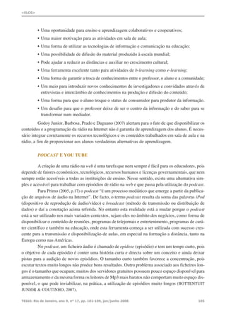 • Uma oportunidade para ensino e aprendizagem colaborativos e cooperativos;
• Uma maior motivação para as atividades em sala de aula;
• Uma forma de utilizar as tecnologias de informação e comunicação na educação;
• Uma possibilidade de difusão do material produzido à escala mundial;
• Pode ajudar a reduzir as distâncias e auxiliar no crescimento cultural;
• Uma ferramenta excelente tanto para atividades de b-learning como e-learning;
• Uma forma de garantir a troca de conhecimentos entre o professor, o aluno e a comunidade;
• Um meio para introduzir novos conhecimentos de investigadores e convidados através de
entrevistas e intercâmbio de conhecimentos na produção e difusão do conteúdo;
• Uma forma para que o aluno troque o status de consumidor para produtor da informação.
• Um desafio para que o professor deixe de ser o centro da informação e do saber para se
transformar num mediador.
Godoy Junior, Barbosa, Prado e Daguano (2007) alertam para o fato de que disponibilizar os
conteúdos e a programação da rádio na Internet não é garantia de aprendizagem dos alunos. É neces-
sário integrar corretamente os recursos tecnológicos e os conteúdos trabalhados em sala de aula e na
rádio, a fim de proporcionar aos alunos verdadeiras alternativas de aprendizagem.
PODCAST E YOU TUBE
A criação de uma rádio na web é uma tarefa que nem sempre é fácil para os educadores, pois
depende de fatores econômicos, tecnológicos, recursos humanos e licenças governamentais, que nem
sempre estão acessíveis a todas as instituições de ensino. Nesse sentido, existe uma alternativa sim-
ples e acessível para trabalhar com episódios de rádio na web e que passa pela utilização do podcast.
Para Primo (2005, p.17) o podcast “é um processo mediático que emerge a partir da publica-
ção de arquivos de áudio na Internet”. De facto, o termo podcast resulta da soma das palavras iPod
(dispositivo de reprodução de áudio/vídeo) e broadcast (método de transmissão ou distribuição de
dados) e daí a conotação acima referida. No entanto esta realidade está a mudar porque o podcast
está a ser utilizado nos mais variados contextos, sejam eles no âmbito dos negócios, como forma de
disponibilizar o conteúdo de reuniões, programas de telejornais e entretenimento, programas de cará-
ter científico e também na educação, onde esta ferramenta começa a ser utilizada com sucesso cres-
cente para a transmissão e disponibilização de aulas, em especial na formação a distância, tanto na
Europa como nas Américas.
No podcast, um ficheiro áudio é chamado de epidose (episódio) e tem um tempo curto, pois
o objetivo de cada episódio é conter uma história curta e directa sobre um conceito e ainda deixar
pistas para a audição de novos episódios. O tamanho curto também favorece a concentração, pois
escutar textos muito longos não produz bons resultados. Outro problema associado aos ficheiros lon-
gos é o tamanho que ocupam; muitos dos servidores gratuitos possuem pouco espaço disponível para
armazenamento e da mesma forma os leitores de Mp3 mais baratos não comportam muito espaço dis-
ponível, o que pode inviabilizar, na prática, a utilização de episódios muito longos (BOTTENTUIT
JUNIOR & COUTINHO, 2007).
TEIAS: Rio de Janeiro, ano 9, nº 17, pp. 101-109, jan/junho 2008 105
<ELOS>
 
