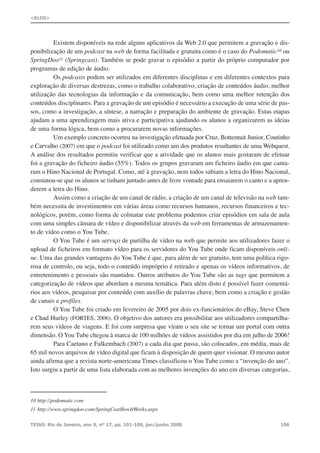 Existem disponíveis na rede alguns aplicativos da Web 2.0 que permitem a gravação e dis-
ponibilização de um podcast na web de forma facilitada e gratuita como é o caso do Podomatic10 ou
SpringDoo11 (Springcast). Também se pode gravar o episódio a partir do próprio computador por
programas de edição de áudio.
Os podcasts podem ser utilizados em diferentes disciplinas e em diferentes contextos para
exploração de diversas destrezas, como o trabalho colaborativo, criação de conteúdos áudio, melhor
utilização das tecnologias da informação e da comunicação, bem como uma melhor retenção dos
conteúdos disciplinares. Para a gravação de um episódio é necessário a execução de uma série de pas-
sos, como a investigação, a síntese, a narração e preparação do ambiente de gravação. Estas etapas
ajudam a uma aprendizagem mais ativa e participativa ajudando os alunos a organizarem as ideias
de uma forma lógica, bem como a procurarem novas informações.
Um exemplo concreto ocorreu na investigação efetuada por Cruz, Bottentuit Junior, Coutinho
e Carvalho (2007) em que o podcast foi utilizado como um dos produtos resultantes de uma Webquest.
A análise dos resultados permitiu verificar que a atividade que os alunos mais gostaram de efetuar
foi a gravação do ficheiro áudio (55%). Todos os grupos gravaram um ficheiro áudio em que canta-
ram o Hino Nacional de Portugal. Como, até à gravação, nem todos sabiam a letra do Hino Nacional,
constatou-se que os alunos se tinham juntado antes de livre vontade para ensaiarem o canto e a apren-
derem a letra do Hino.
Assim como a criação de um canal de rádio, a criação de um canal de televisão na web tam-
bém necessita de investimentos em várias áreas como recursos humanos, recursos financeiros e tec-
nológicos, porém, como forma de colmatar este problema podemos criar episódios em sala de aula
com uma simples câmara de vídeo e disponibilizar através da web em ferramentas de armazenamen-
to de vídeo como o You Tube.
O You Tube é um serviço de partilha de vídeo na web que permite aos utilizadores fazer o
upload de ficheiros em formato vídeo para os servidores do You Tube onde ficam disponíveis onli-
ne. Uma das grandes vantagens do You Tube é que, para além de ser gratuito, tem uma política rigo-
rosa de controlo, ou seja, todo o conteúdo impróprio é retirado e apenas os vídeos informativos, de
entretenimento e pessoais são mantidos. Outros atributos do You Tube são as tags que permitem a
categorização de vídeos que abordam a mesma temática. Para além disto é possível fazer comentá-
rios aos vídeos, pesquisar por conteúdo com auxílio de palavras chave, bem como a criação e gestão
de canais e profiles.
O You Tube foi criado em fevereiro de 2005 por dois ex-funcionários do eBay, Steve Chen
e Chad Hurley (FORTES, 2006). O objetivo dos autores era possibilitar aos utilizadores compartilha-
rem seus vídeos de viagens. E foi com surpresa que viram o seu site se tornar um portal com outra
dimensão. O You Tube chegou à marca de 100 milhões de vídeos assistidos por dia em julho de 2006!
Para Caetano e Falkembach (2007) a cada dia que passa, são colocados, em média, mais de
65 mil novos arquivos de vídeo digital que ficam à disposição de quem quer visionar. O mesmo autor
ainda afirma que a revista norte-americana Times classificou o You Tube como a “invenção do ano”.
Isto surgiu a partir de uma lista elaborada com as melhores invenções do ano em diversas categorias,
TEIAS: Rio de Janeiro, ano 9, nº 17, pp. 101-109, jan/junho 2008 106
<ELOS>
10 http://podomatic.com
11 http://www.springdoo.com/SpringCastHowItWorks.aspx
 