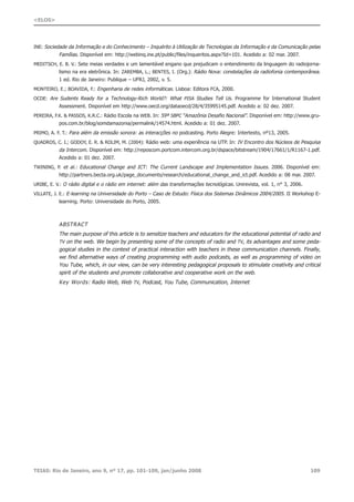 INE: Sociedade da Informação e do Conhecimento – Inquérito à Utilização de Tecnologias da Informação e da Comunicação pelas
Famílias. Disponível em: http://webinq.ine.pt/public/files/inqueritos.aspx?Id=101. Acedido a: 02 mar. 2007.
MEDITSCH, E. B. V.: Sete meias verdades e um lamentável engano que prejudicam o entendimento da linguagem do radiojorna-
lismo na era eletrônica. In: ZAREMBA, L.; BENTES, I. (Org.): Rádio Nova: constelações da radiofonia contemporânea.
1 ed. Rio de Janeiro: Publique – UFRJ, 2002, v. 5.
MONTEIRO, E.; BOAVIDA, F.: Engenharia de redes informáticas. Lisboa: Editora FCA, 2000.
OCDE: Are Sudents Ready for a Technology-Rich World?: What PISA Studies Tell Us. Programme for International Student
Assessment. Disponível em http://www.oecd.org/dataoecd/28/4/35995145.pdf. Acedido a: 02 dez. 2007.
PEREIRA, F.K. & PASSOS, K.R.C.: Rádio Escola na WEB. In: 59ª SBPC “Amazônia Desafio Nacional”. Disponível em: http://www.gru-
pos.com.br/blog/somdamazonia/permalink/14574.html. Acedido a: 01 dez. 2007.
PRIMO, A. F. T.: Para além da emissão sonora: as interacções no podcasting. Porto Alegre: Intertexto, nº13, 2005.
QUADROS, C. I.; GODOY, E. R. & ROLIM, M. (2004): Rádio web: uma experiência na UTP. In: IV Encontro dos Núcleos de Pesquisa
da Intercom. Disponível em: http://reposcom.portcom.intercom.org.br/dspace/bitstream/1904/17661/1/R1167-1.pdf.
Acedido a: 01 dez. 2007.
TWINING, P. et al.: Educational Change and ICT: The Current Landscape and Implementation Issues. 2006. Disponível em:
http://partners.becta.org.uk/page_documents/research/educational_change_and_ict.pdf. Acedido a: 08 mar. 2007.
URIBE, E. V.: O rádio digital e o rádio em internet: além das transformações tecnológicas. Unirevista, vol. 1, n° 3, 2006.
VILLATE, J. E.: E-learning na Universidade do Porto – Caso de Estudo: Física dos Sistemas Dinâmicos 2004/2005. II Workshop E-
learning. Porto: Universidade do Porto, 2005.
ABSTRACT
The main purpose of this article is to sensitize teachers and educators for the educational potential of radio and
TV on the web. We begin by presenting some of the concepts of radio and TV, its advantages and some peda-
gogical studies in the context of practical interaction with teachers in these communication channels. Finally,
we find alternative ways of creating programming with audio podcasts, as well as programming of video on
You Tube, which, in our view, can be very interesting pedagogical proposals to stimulate creativity and critical
spirit of the students and promote collaborative and cooperative work on the web.
Key Words: Radio Web, Web TV, Podcast, You Tube, Communication, Internet
TEIAS: Rio de Janeiro, ano 9, nº 17, pp. 101-109, jan/junho 2008 109
<ELOS>
 