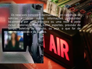 Os newcasts consistem normalmente em cobertura de
notícias e várias outras informações, produzidas
localmente por uma emissora ou uma rede e pode
incluir material adicional, como esportes, previsão do
tempo, boletins de trânsito, ou seja, o que for de
interesse público e do público.
 