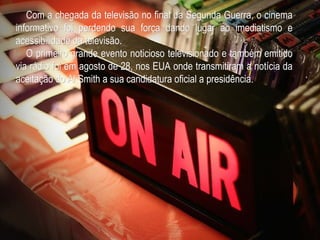 Com a chegada da televisão no final da Segunda Guerra, o cinema
informativo foi perdendo sua força dando lugar ao imediatismo e
acessibilidade da televisão.
   O primeiro grande evento noticioso televisionado e também emitido
via rádio foi em agosto de 28, nos EUA onde transmitiram a notícia da
aceitação do Al Smith a sua candidatura oficial a presidência.
 