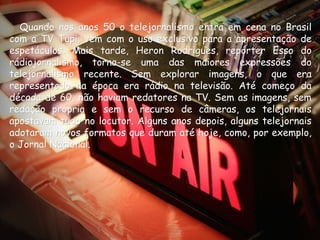 Quando nos anos 50 o telejornalismo entra em cena no Brasil
com a TV Tupi, vem com o uso exclusivo para a apresentação de
espetáculos. Mais tarde, Heron Rodrigues, repórter Esso do
rádiojornalismo, torna-se uma das maiores expressões do
telejornalismo recente. Sem explorar imagens, o que era
representado na época era rádio na televisão. Até começo da
década de 60, não haviam redatores na TV. Sem as imagens, sem
redação própria e sem o recurso de câmeras, os telejornais
apostavam tudo no locutor. Alguns anos depois, alguns telejornais
adotaram novos formatos que duram até hoje, como, por exemplo,
o Jornal Nacional.
 