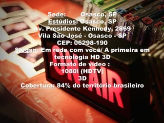 Sede:
          Sede:      Osasco, SP
          Estúdios: Osasco, SP
          Estúdios:
     Av. Presidente Kennedy, 2869
       Vila São José - Osasco - SP
             CEP: 06298-190
Slogan: Em rede com você/ A primeira em
Slogan:
            tecnologia HD 3D
           Formato de vídeo :
              1080i (HDTV)
                    3D
  Cobertura: 84% do território brasileiro
 