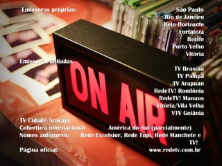 Emissoras próprias:                                   São Paulo
                                                  Rio de Janeiro
                                                  Belo Horizonte
                                                       Fortaleza
                                                          Recife
                                                     Porto Velho
                                                          Vitória
Emissoras afiliadas
                                                      TV Brasília
                                                       TV Pampa
                                                     TV Arapuan
                                              RedeTV! Rondônia
                                                RedeTV! Manaus
                                               Vitória/Vila Velha
                                                     VTV Goiânia
TV Cidade/Aracaju
Cobertura internacional       América do Sul (parcialmente)
Nomes anteriores:    Rede Excelsior, Rede Tupi, Rede Manchete e
                                                           TV!
Página oficial:                              www.redetv.com.br
 