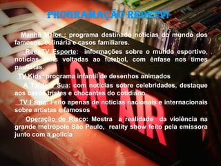Programação RedeTV!
  Manhã Maior : programa destinado noticias do mundo dos
famosos, culinária e casos familiares.
    RedeTV Esporte: informações sobre o mundo esportivo,
noticias mais voltadas ao futebol, com ênfase nos times
paulistas.
 TV Kids: programa infantil de desenhos animados
   A Tarde é Sua: com noticias sobre celebridades, destaque
aos casos tristes e chocantes do cotidiano
  TV Fama: Feito apenas de noticias nacionais e internacionais
sobre artistas e famosos
    Operação de Risco: Mostra a realidade da violência na
grande metrópole São Paulo, reality show feito pela emissora
junto com a policia
 