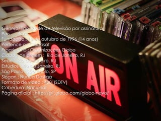 Gênero/Tipo :Rede de televisão por assinatura
País    Brasil
Fundação : 15 de outubro de 1996 (14 anos)
Pertence a : Globosat
Proprietário : Organizações Globo
Cidade de origem : Rio de Janeiro, RJ
Sede : Rio de Janeiro, RJ
Estúdios : Rio de Janeiro, RJ
São Paulo : São Paulo, SP
Slogan : Nunca Desliga
Formato de vídeo : 480i (SDTV)
Cobertura: Nacional
Página oficial : http://g1.globo.com/globo-news/
 