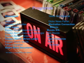 Programas
Almanaque                                            Globo Nes Especial

Arquivo N                                            Globo News Painel
Cidades e Soluções                                   Manhattan Connection
Entre Aspas                                            Milênio
Espaço Aberto Alexandre Garcia                      Mundo S/A
Espaço Aberto Ciencia e Tecnologia                  Pelo Mundo
Espaço Aberto Literatura                            Sarau
Espaço Aberto Miriam Leitão                          Sem Fronteiras
Espaço Aberto Saúde                                  Starte
Fatos e Versões                                      Via Brasil
Globo News Documento
* Em negrito os programas de maior destaque
 