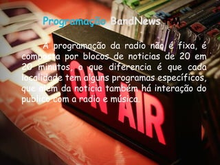 Programação BandNews FM

      A programação da radio não é fixa, é
composta por blocos de noticias de 20 em
20 minutos, o que diferencia é que cada
localidade tem alguns programas específicos,
que alem da noticia também há interação do
publico com a radio e música.
 