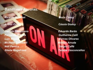 BandNews Ancoras:

Ricardo Boechat      Boris Casoy

Arthur Covre         Cássia Godoy

Daniela Florenzano   Eduardo Barão
Fernanda D’Avila     Guilherme Calil
Luiz Megale          Marcos Olivares
Michelle Trombelli   Mônica Arruda 
Néli Pereira         Sérgio Caffé
Sheila Magalhães     Tatiana Vasconcellos
 