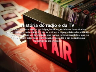 História do radio e da TV
   Teve em seu processo a participação de especialistas das ciências
exatas, físicos e matemáticos, que se uniram a especialistas das ciências
sociais no processo de descoberta das ondas radiotransmitidas, que no
    futuro dariam origem as transmissões de rádio e em sequência a
                        transmissão de imagens.
 