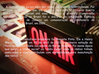 A radiodifusão surgiu meio por acaso, na própria Westinghouse. Foi
através de produtos que ela já fabricava para a Primeira Guerra
Mundial, que chegaram até essa invenção. A primeira transmissão
radiofônica oficial no Brasil foi o discurso do presidente Epitácio
Pessoa, no Rio de Janeiro em comemoração ao centenário da
independência do Brasil, em 1922.
                            1922.




   O nome da radiofonia brasileira foi Roquete Pinto. Ele e Henry
 Morize fundaram em 20 de abril de 1923, a primeira estação de
 rádio brasileira: Rádio Sociedade do Rio de Janeiro. Foi nessa época
 que surgiu a “rádio social” ou “rádio clube” onde as rádios tinham
 associados e eles contribuíam com mensalidades para manutenção
 das rádios.
 