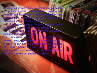 As imagens já são a base da comunicação desde
os primórdios da humanidade, quando os
homens pré-históricos ainda desenhavam nas
paredes para transmitir, datar e manter suas
memórias, conquistas e costumes.
     A fotografia permitiu que a imagem fosse
impressa e exprimisse maior realidade.
  O cinema deu vida aos quadros parados e
imprimiu ainda mais realidade.
  A televisão herdou características do
cinema, mas, possibilitou a acessibilidade à
criação. Poder ter um transmissor de imagens
em casa permitia um maior poder de
comunicação em massa, e disseminação de
idéias tornar-se um poderoso veículo.
 