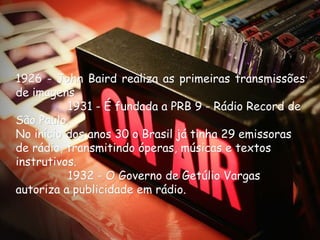 1926 - John Baird realiza as primeiras transmissões
de imagens
              1931 - É fundada a PRB 9 - Rádio Record de
São Paulo.
No início dos anos 30 o Brasil já tinha 29 emissoras
de rádio, transmitindo óperas, músicas e textos
instrutivos.
              1932 - O Governo de Getúlio Vargas
autoriza a publicidade em rádio.
 