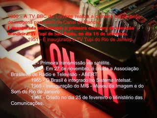 1950 - A TV BBC de Londres realiza a primeira transmissão
de imagens para além do Canal da Mancha.
É inaugurada oficialmente a primeira emissora de televisão
brasileira: TV Tupi de São Paulo, no dia 18 de setembro.
              1951 - É inaugurada a TV Tupi do Rio de Janeiro.



            1962 - Primeira transmissão via satélite.
               1962 - Em 27 de novembro, é criada a Associação
 Brasileira de Rádio e Televisão - ABERT.
               1965 - O Brasil é integrado no Sistema Intelsat.
               1965 - Inauguração do MIS - Museu da Imagem e do
 Som do Rio de Janeiro
               1967 - Criado no dia 25 de fevereiro o Ministério das
 Comunicações.
 