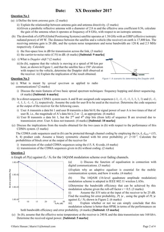 ©Haris Hassan | hharis11@hotmail.com Page 2 of 4
Date: XX December 2017
Question No 1
(a) i) Define the term antenna gain. (2 marks)
ii) Explain the relationship between antenna gain and antenna directivity. (3 marks)
iii)Given a parabolic reflective antenna with a diameter of 2.8 m and the effective area coefficient 0.56, calculate
the gain of the antenna when it operates at frequency of 8 GHz, with respect to an isotropic antenna.
(b) The downlink of a GPS (Global Positioning Systems) satellite operates at 1.38 GHz with an EIRP (effective isotropic
radiated power) of 49 W. The distance between the satellite and a vehicle (the receiver) on earth is 17,800 km. The
receiving antenna gain is 28 dBi, and the system noise temperature and noise bandwidth are 120 K and 2.5 MHz
respectively. Calculate
i) the free-space loss in dB for transmission across the link, (3 marks)
ii) the carrier-to-noise ratio (C/N) in dB. (6 marks) [Subtotal: 9 marks]
(c) i) What is Doppler shift ? (2 marks)
iii)In (b), suppose that the vehicle is moving at a speed of 80 km per
hour, as shown in Figure 1, and that the satellite has a 150° elevation
with respect to the vehicle, determine the Doppler shift observed at
the receiver. iii) Explain the implication of the result obtained.
Question No 3
(a) i) What is meant by spread spectrum as applied to radio
communications? (2 marks)
i) Discuss the main features of two basic spread spectrum techniques: frequency hopping and direct sequencing.
(4 marks) [Subtotal: 6 marks]
(b) In a direct-sequence CDMA system users A and B are assigned code sequences (-1, -1, -1, -1, 1, 1, 1, 1) and (1, -1,
-1, 1, 1, -1, -1, 1), respectively. Assume the code for user B to be used at the receiver. Determine the code sequence
at the output of the receiver for the following cases.
i) User A transmits a data bit 1 and user B transmits a data bit 0; the signal power of user A is two times of that of
user B, i.e., the magnitude of A’s data bit is 2 or –2, as appropriate. (6 marks)
ii) User B transmits a data bit 1, but the 2nd
and 4th
chip bits (from left) of sequence B are reversed due to
transmission error. User A does not transmit. (4 marks) [Subtotal: 10 marks]
(c) Discuss the implications from the results obtained for the two cases in (b) with respect to the performance of this
CDMA system. (3 marks)
The CDMA code sequences used in (b) can be protected through channel coding by employing the (n, k, dmin) = (15,
8, 4) product code. Assume a binary symmetric channel with bit error probability p= 2×10−3
. Calculate the
probabilities of block error at the output of the receiver for
i) transmission of the coded CDMA sequences using the (15, 8, 4) code, (4 marks)
ii) transmission of the CDMA sequences given in (b) without coding. (2 marks)
Question 2
A Graph of P(e) against Eb / N0 for the 16QAM modulation scheme over fading channels.
(a) i) Discuss the function of equalisation in connection with
digital communications. (3 marks)
i)Explain why an adaptive equaliser is essential for the mobile
communication system, and how it works. (4 marks)
(b) The 16QAM (16-level quadrature amplitude modulation)
modulation scheme is adopted in IEEE 802.11 wireless LANs.
i)Determine the bandwidth efficiency that can be achieved by this
modulation scheme given the roll-off factor r = 0.5. (3 marks)
ii) Assume the S/N ratio at the input of the receiver to be 25 dB.
Find the resulting bit error probability, P( )e , using the graph of P( )e
against Eb / N0 shown in Figure 2. (6 marks)
iii) Explain whether or not we can simply conclude that this
modulation scheme is better than 8PSK in terms of the performances on
both bandwidth efficiency and error probability. (4 marks) [Subtotal: 13 marks]
(c) In (b), assume that the effective noise temperature at the receiver is 240 K and the data transmission rate 168 kb/s.
Determine the received signal power. [Subtotal: 5 marks]
1.0E-04
1.0E-03
1.0E-02
1.0E-01
5 10 15 20 25 30
Eb/No (dB)
BiterrorprobabilityP(e)
Figure 1: A scenario for determining the Doppler shift.
 