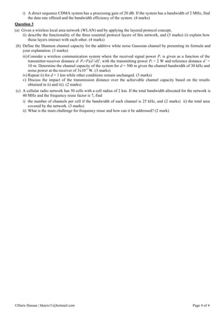 ©Haris Hassan | hharis11@hotmail.com Page 4 of 4
i) A direct sequence CDMA system has a processing gain of 20 dB. If the system has a bandwidth of 2 MHz, find
the data rate offered and the bandwidth efficiency of the system. (4 marks)
Question 3
(a) Given a wireless local area network (WLAN) and by applying the layered protocol concept,
ii) describe the functionality of the three essential protocol layers of this network, and (3 marks) ii) explain how
those layers interact with each other. (4 marks)
(b) Define the Shannon channel capacity for the additive white noise Gaussian channel by presenting its formula and
your explanation. (3 marks)
iii)Consider a wireless communication system where the received signal power Pr is given as a function of the
transmitter-receiver distance d: Pr=Pt(d’/d)2
, with the transmitting power Pt = 2 W and reference distance d’ =
10 m. Determine the channel capacity of the system for d = 500 m given the channel bandwidth of 30 kHz and
noise power at the receiver of 3x10-5
W. (3 marks)
iv) Repeat ii) for d = 1 km while other conditions remain unchanged. (3 marks)
v) Discuss the impact of the transmission distance over the achievable channel capacity based on the results
obtained in ii) and iii). (2 marks)
(c) A cellular radio network has 50 cells with a cell radius of 2 km. If the total bandwidth allocated for the network is
40 MHz and the frequency reuse factor is 7, find
i) the number of channels per cell if the bandwidth of each channel is 25 kHz, and (2 marks) ii) the total area
covered by the network. (3 marks)
ii) What is the main challenge for frequency reuse and how can it be addressed? (2 mark)
 