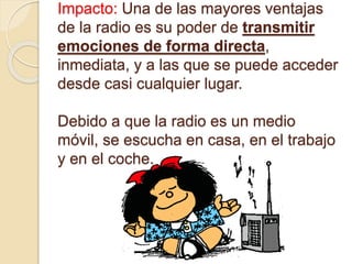 Impacto: Una de las mayores ventajas
de la radio es su poder de transmitir
emociones de forma directa,
inmediata, y a las que se puede acceder
desde casi cualquier lugar.
Debido a que la radio es un medio
móvil, se escucha en casa, en el trabajo
y en el coche.
 