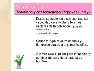 Visión crítica:
Beneficios y consecuencias negativas.(Letzy)
o Desde su nacimiento se reconoce su
capacidad de articular diferentes
sectores de la población. (geografía
complicada).
(y en cualquier lugar).
o Causo la ruptura entre espacio y
tiempo en cuanto a la comunicación..
o A la vez tuvo el poder para influenciar y
cambiar de por vida la historia del
hombre.
 