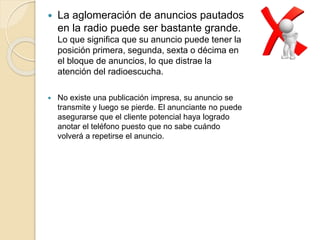  La aglomeración de anuncios pautados
en la radio puede ser bastante grande.
Lo que significa que su anuncio puede tener la
posición primera, segunda, sexta o décima en
el bloque de anuncios, lo que distrae la
atención del radioescucha.
 No existe una publicación impresa, su anuncio se
transmite y luego se pierde. El anunciante no puede
asegurarse que el cliente potencial haya logrado
anotar el teléfono puesto que no sabe cuándo
volverá a repetirse el anuncio.
 