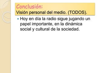 Conclusión:
Visión personal del medio. (TODOS).
 Hoy en día la radio sigue jugando un
papel importante, en la dinámica
social y cultural de la sociedad.
 
