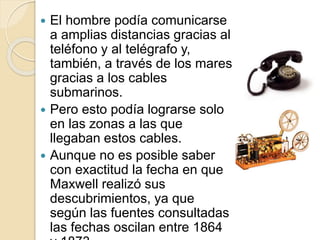  El hombre podía comunicarse
a amplias distancias gracias al
teléfono y al telégrafo y,
también, a través de los mares
gracias a los cables
submarinos.
 Pero esto podía lograrse solo
en las zonas a las que
llegaban estos cables.
 Aunque no es posible saber
con exactitud la fecha en que
Maxwell realizó sus
descubrimientos, ya que
según las fuentes consultadas
las fechas oscilan entre 1864
 
