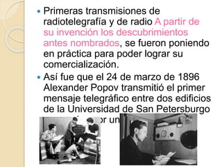  Primeras transmisiones de
radiotelegrafía y de radio A partir de
su invención los descubrimientos
antes nombrados, se fueron poniendo
en práctica para poder lograr su
comercialización.
 Así fue que el 24 de marzo de 1896
Alexander Popov transmitió el primer
mensaje telegráfico entre dos edificios
de la Universidad de San Petersburgo
separados por unos 250 m de
distancia.
 