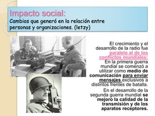 Impacto social:
Cambios que generó en la relación entre
personas y organizaciones. (letzy)
El crecimiento y el
desarrollo de la radio fue
paralelo al de los
conflictos mundiales:
En la primera guerra
mundial se comenzó a
utilizar como medio de
comunicación para enviar
mensajes exclusivos a
distintos frentes de batalla.
En el desarrollo de la
segunda guerra mundial se
mejoro la calidad de la
transmisión y de los
aparatos receptores.
 